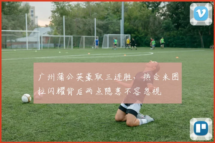 广州蒲公英豪取三连胜，热合米图拉闪耀背后两点隐患不容忽视