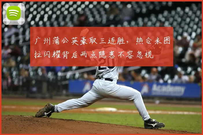 广州蒲公英豪取三连胜，热合米图拉闪耀背后两点隐患不容忽视