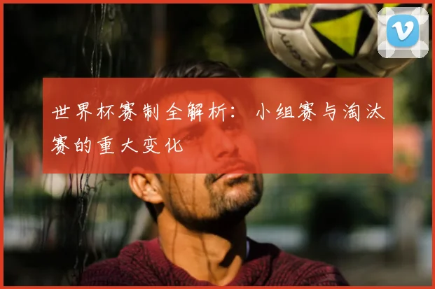 世界杯赛制全解析：小组赛与淘汰赛的重大变化